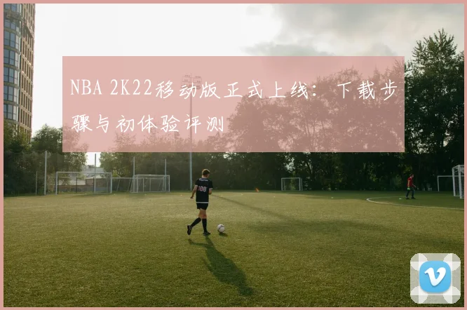 NBA 2K22移动版正式上线：下载步骤与初体验评测